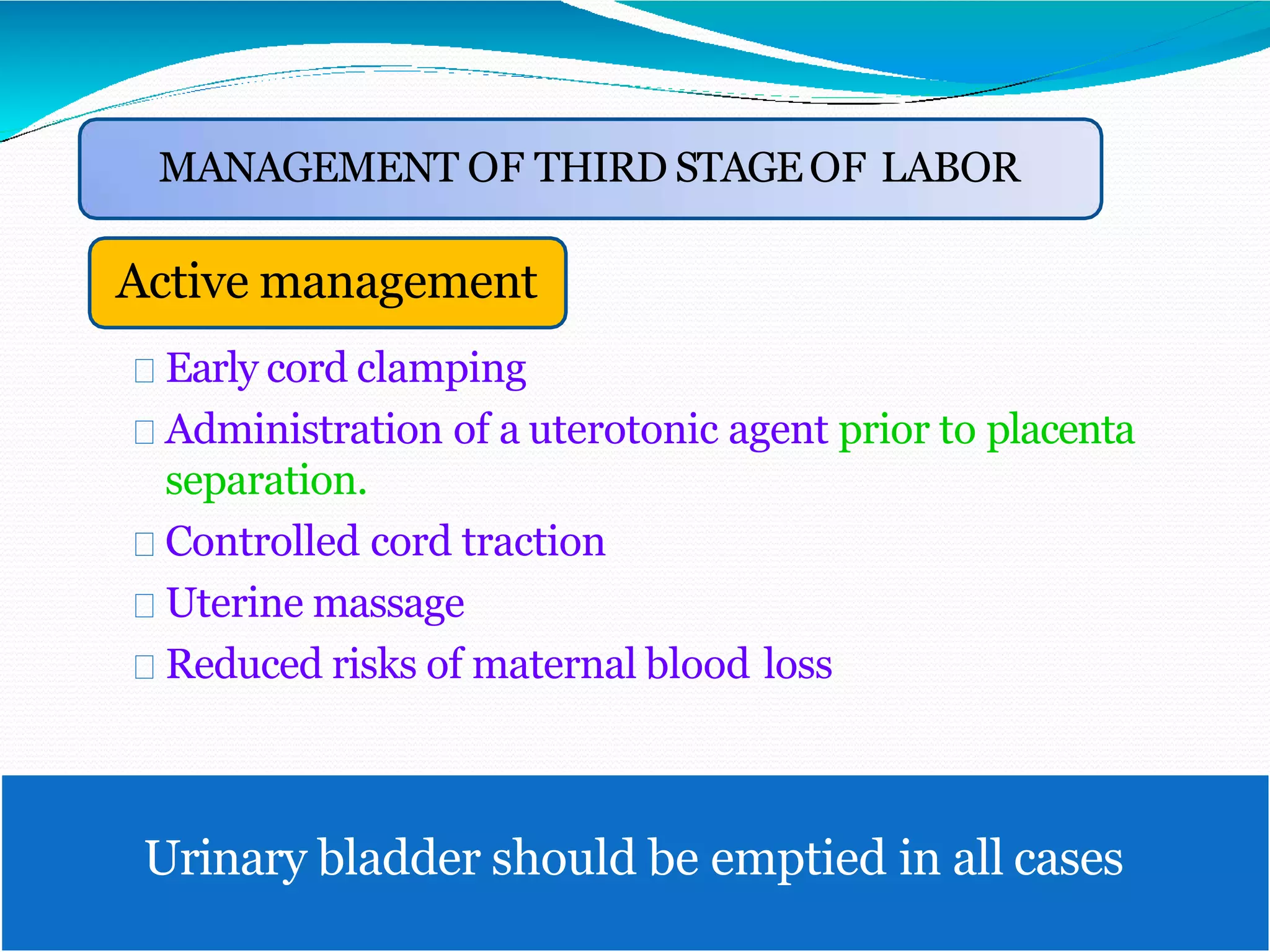 Active management
Early cord clamping
Administration of a uterotonic agent prior to placenta
separation.
Controlled cord traction
Uterine massage
Reduced risks of maternal blood loss
MANAGEMENT OF THIRD STAGEOF LABOR
Urinary bladder should be emptied in all cases
 