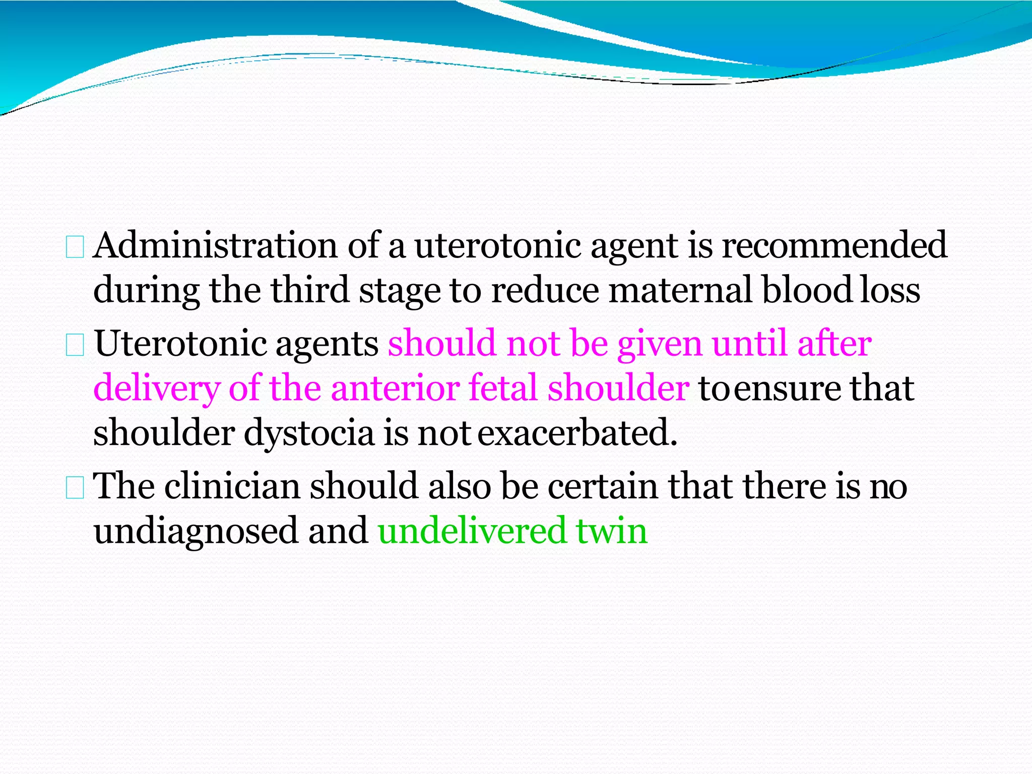 Administration of a uterotonic agent is recommended
during the third stage to reduce maternal blood loss
Uterotonic agents should not be given until after
delivery of the anterior fetal shoulder toensure that
shoulder dystocia is notexacerbated.
The clinician should also be certain that there is no
undiagnosed and undelivered twin
 