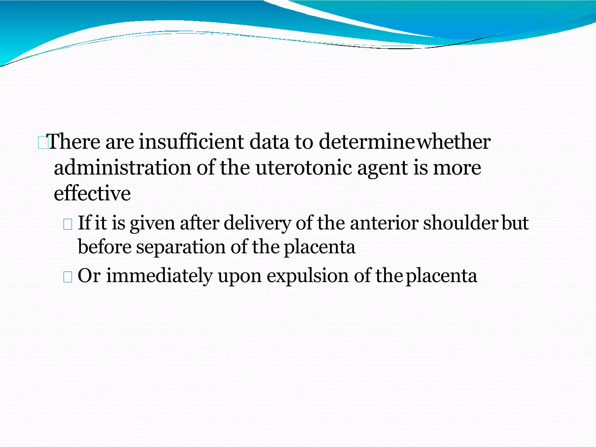 There are insufficient data to determinewhether
administration of the uterotonic agent is more
effective
If it is given after delivery of the anterior shoulderbut
before separation of the placenta
Or immediately upon expulsion of theplacenta
 