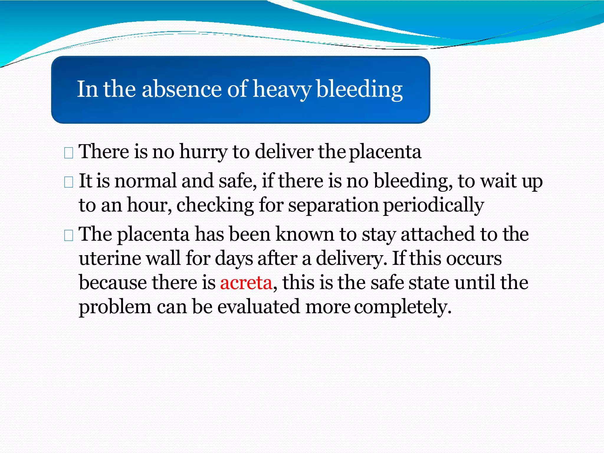 There is no hurry to deliver theplacenta
It is normal and safe, if there is no bleeding, to wait up
to an hour, checking for separation periodically
The placenta has been known to stay attached to the
uterine wall for days after a delivery. If this occurs
because there is acreta, this is the safe state until the
problem can be evaluated more completely.
In the absence of heavy bleeding
 
