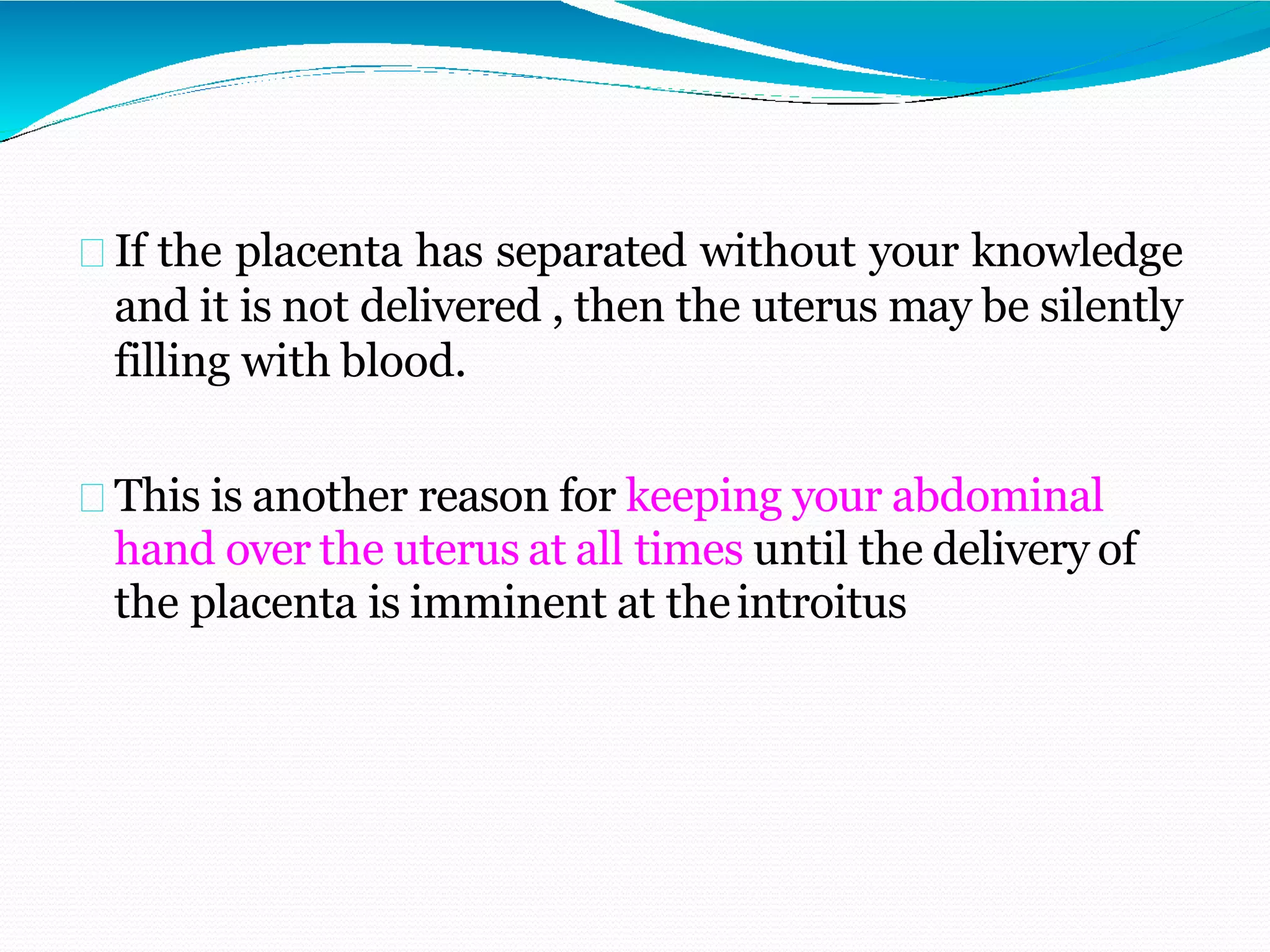 If the placenta has separated without your knowledge
and it is not delivered , then the uterus may be silently
filling with blood.
This is another reason for keeping your abdominal
hand over the uterus at all times until the delivery of
the placenta is imminent at theintroitus
 