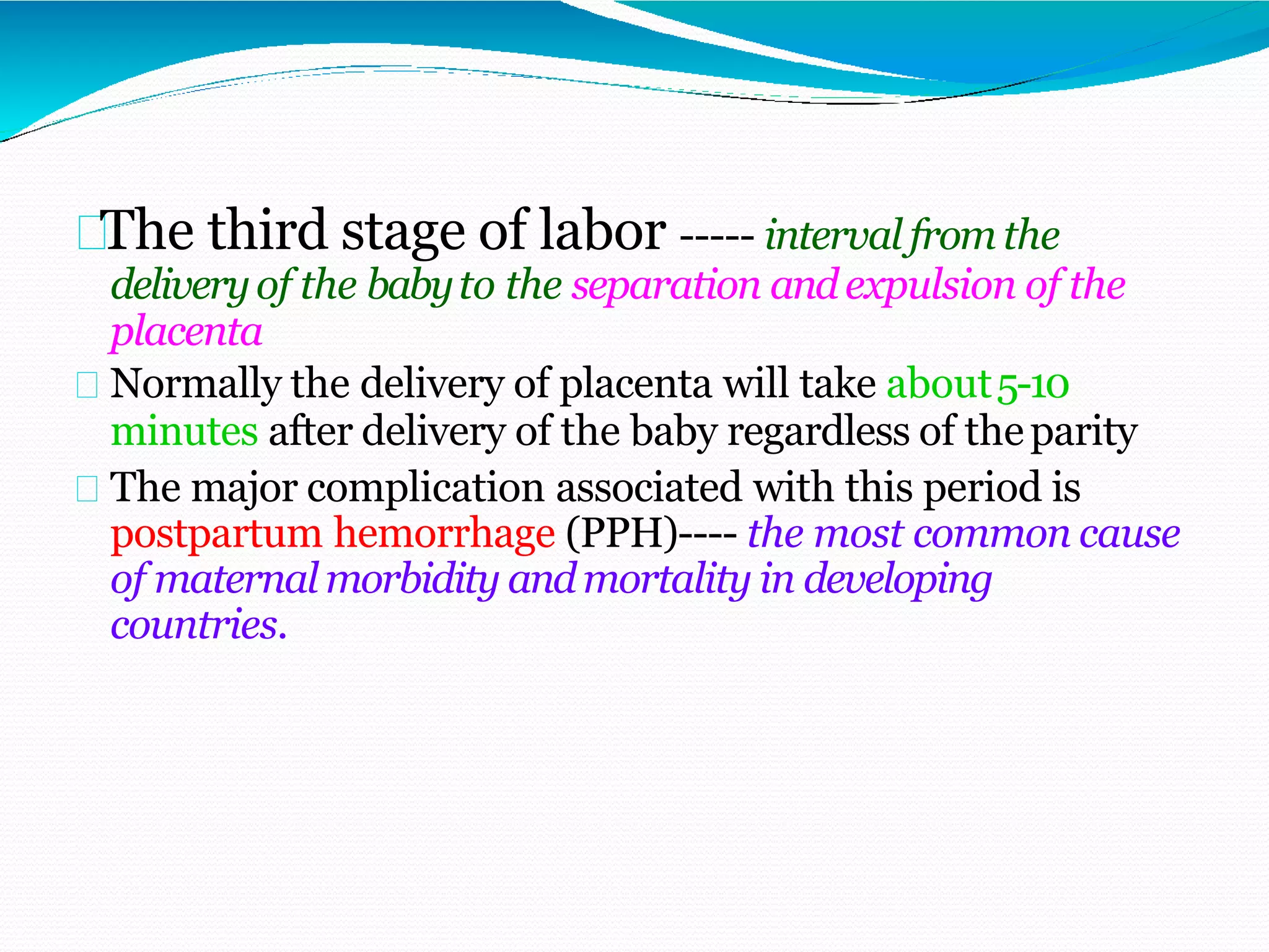 The third stage of labor ----- interval from the
deliveryof the babyto the separation andexpulsion of the
placenta
Normally the delivery of placenta will take about5-10
minutes after delivery of the baby regardless of theparity
The major complication associated with this period is
postpartum hemorrhage (PPH)---- the most common cause
of maternal morbidity andmortality in developing
countries.
 