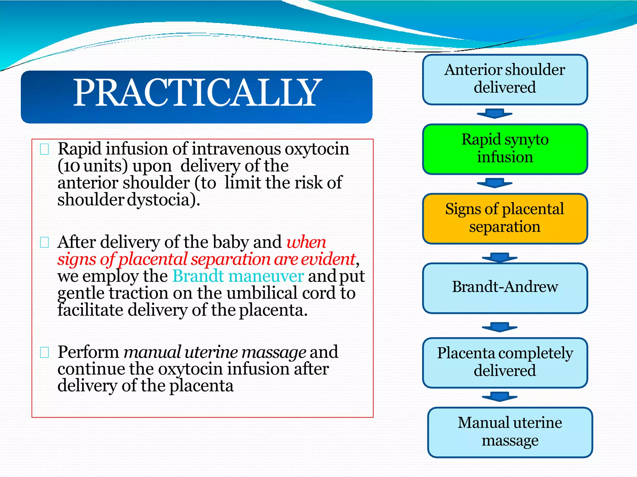 Rapid infusion of intravenous oxytocin
(10units) upon delivery of the
anterior shoulder (to limit the risk of
shoulderdystocia).
After delivery of the baby and when
signs of placental separationareevident,
we employ the Brandt maneuver andput
gentle traction on the umbilical cord to
facilitate delivery of the placenta.
Perform manual uterine massage and
continue the oxytocin infusion after
delivery of the placenta
PRACTICALLY
Anteriorshoulder
delivered
Rapid synyto
infusion
Signs of placental
separation
Brandt-Andrew
Placenta completely
delivered
Manual uterine
massage
 