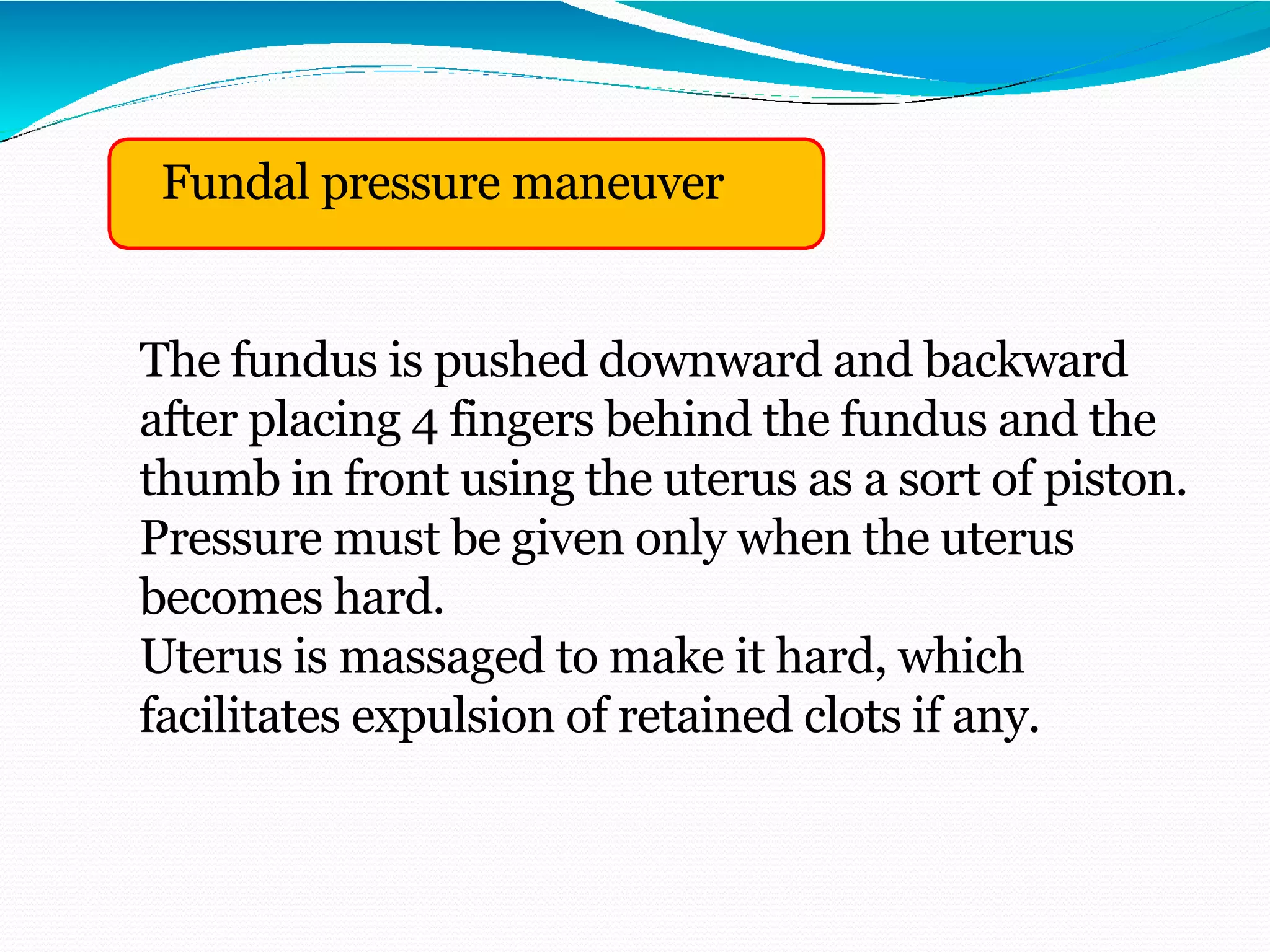 Fundal pressure maneuver
The fundus is pushed downward and backward
after placing 4 fingers behind the fundus and the
thumb in front using the uterus as a sort of piston.
Pressure must be given only when the uterus
becomes hard.
Uterus is massaged to make it hard, which
facilitates expulsion of retained clots if any.
 