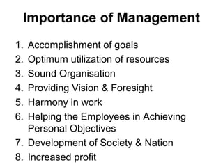 Importance of Management
1. Accomplishment of goals
2. Optimum utilization of resources
3. Sound Organisation
4. Providing Vision & Foresight
5. Harmony in work
6. Helping the Employees in Achieving
   Personal Objectives
7. Development of Society & Nation
8. Increased profit
 