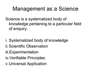 Management as a Science
Science is a systematized body of
 knowledge pertaining to a particular field
 of enquiry.

i. Systematized body of knowledge
ii. Scientific Observation
iii.Experimentation
iv.Verifiable Principles
v.Universal Application
 