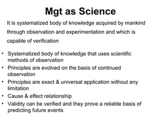 Mgt as Science
  It is systematized body of knowledge acquired by mankind
  through observation and experimentation and which is
  capable of verification

• Systematized body of knowledge that uses scientific
  methods of observation
• Principles are evolved on the basis of continued
  observation
• Principles are exact & universal application without any
  limitation
• Cause & effect relationship
• Validity can be verified and they prove a reliable basis of
  predicting future events
 