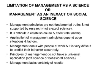 LIMITATION OF MANAGEMENT AS A SCIENCE
                  OR
 MANAGEMENT AS AN INEXACT OR SOCIAL
                SCIENCE
• Management principles are not fundamental truths & not
  supported by research (not a exact science).
• It is difficult to establish cause & effect relationship
• Application of management principles depend upon
  situations & factors.
• Management deals with people at work & it is very difficult
  to predict their behavior accurately.
• Principles of management do not have a universal
  application (soft science or behavioral science)
• Management lacks certainty of results
 