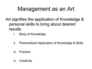 Management as an Art
Art signifies the application of Knowledge &
  personal skills to bring about desired
  results
    i.    Body of Knowledge

    ii.   Personalised Application of Knowledge & Skills

    iii. Practice

    iv. Creativity
 
