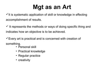 Mgt as an Art
It is systematic application of skill or knowledge in effecting
accomplishment of results.

 It represents the methods or ways of doing specific thing and
indicates how an objective is to be achieved.

Every art is practical and is concerned with creation of
something.
      • Personal skill
      • Practical knowledge
      • Regular practice
      • creativity
 