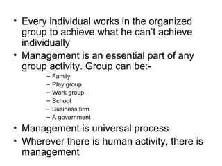 • Every individual works in the organized
  group to achieve what he can’t achieve
  individually
• Management is an essential part of any
  group activity. Group can be:-
       –   Family
       –   Play group
       –   Work group
       –   School
       –   Business firm
       –   A government
• Management is universal process
• Wherever there is human activity, there is
  management
 