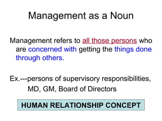Management as a Noun

Management refers to all those persons who
 are concerned with getting the things done
 through others.

Ex.---persons of supervisory responsibilities,
      MD, GM, Board of Directors

   HUMAN RELATIONSHIP CONCEPT
 