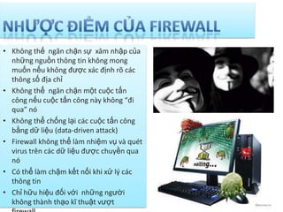 • Không thế ngăn chặn sự xâm nhập của
những nguồn thông tin không mong
muốn nếu không được xác định rõ các
thông số địa chỉ
• Không thể ngăn chặn một cuộc tấn
công nếu cuộc tấn công này không “đi
qua” nó
• Không thể chống lại các cuộc tấn công
bằng dữ liệu (data-driven attack)
• Firewall không thể làm nhiệm vụ và quét
virus trên các dữ liệu được chuyền qua
nó
• Có thể làm chậm kết nối khi xử lý các
thông tin
• Chỉ hữu hiệu đối với những người
không thành thạo kĩ thuật vượt
 