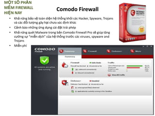 MỘT SỐ PHẦN
MỀM FIREWALL
HIỆN NAY
• Khả năng bảo vệ toàn diện hệ thống khỏi các Hacker, Spyware, Trojans
và các đối tượng gây hại chưa xác định khác
• Cảnh báo những ứng dụng cài đặt trái phép
• Khả năng quét Malware trong bản Comodo Firewall Pro sẽ giúp tăng
cường sự “miễn dịch” của hệ thống trước các viruses, spyware and
Trojans
• Miễn phí
Comodo Firewall
 