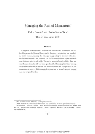Electronic copy available at: http://ssrn.com/abstract=2041429Electronic copy available at: http://ssrn.com/abstract=2041429
Managing the Risk of Momentum
Pedro Barrosoy
and Pedro Santa-Claraz
This version: April 2012
Abstract
Compared to the market, value or size risk factors, momentum has of-
fered investors the highest Sharpe ratio. However, momentum has also had
the worst crashes, making the strategy unappealing to investors with rea-
sonable risk aversion. We …nd that the risk of momentum is highly variable
over time and quite predictable. The major source of predictability does not
come from systematic risk but from speci…c risk. Managing this time-varying
risk virtually eliminates crashes and nearly doubles the Sharpe ratio of the
momentum strategy. Risk-managed momentum is a much greater puzzle
than the original version.
We thank Eduardo Schwartz for helpful comments.
y
PhD student at Nova School of Business and Economics. E-mail: pmsb@novasbe.pt.
z
Millennium Chair in Finance. Nova School of Business and Economics and NBER and
CEPR. Campus de Campolide, 1099-032 Lisboa, Portugal. Phone +351-21-3801600. E-mail:
psc@novasbe.pt.
1
 