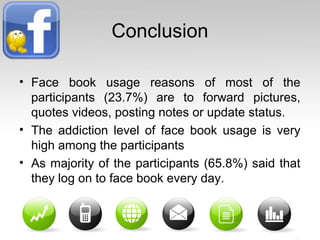 Conclusion
• Face book usage reasons of most of the
participants (23.7%) are to forward pictures,
quotes videos, posting notes or update status.
• The addiction level of face book usage is very
high among the participants
• As majority of the participants (65.8%) said that
they log on to face book every day.
 