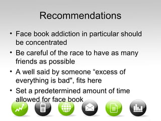Recommendations
• Face book addiction in particular should
be concentrated
• Be careful of the race to have as many
friends as possible
• A well said by someone “excess of
everything is bad", fits here
• Set a predetermined amount of time
allowed for face book
 
