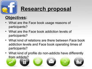 Research proposal
Objectives:
• What are the Face book usage reasons of
participants?
• What are the Face book addiction levels of
participants?
• What kind of relations are there between Face book
addiction levels and Face book operating times of
participants?
• What kind of profile do non-addicts have differently
from addicts?
 