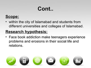 Cont..
Scope:
• within the city of Islamabad and students from
different universities and colleges of Islamabad.
Research hypothesis:
• Face book addiction make teenagers experience
problems and erosions in their social life and
relations.
 