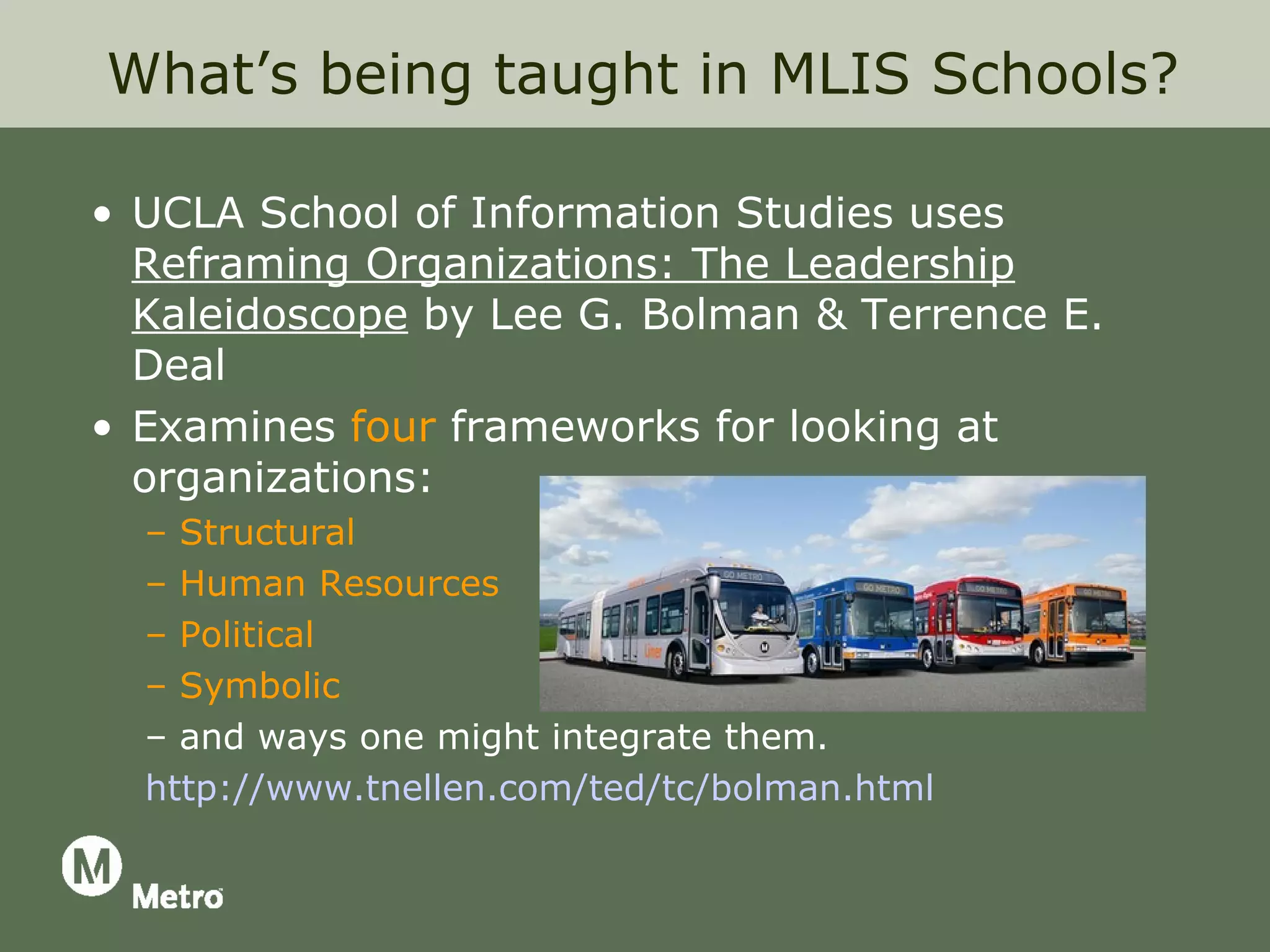 What’s being taught in MLIS Schools?

• UCLA School of Information Studies uses
  Reframing Organizations: The Leadership
  Kaleidoscope by Lee G. Bolman & Terrence E.
  Deal
• Examines four frameworks for looking at
  organizations:
  – Structural
  – Human Resources
  – Political
  – Symbolic
  – and ways one might integrate them.
  http://www.tnellen.com/ted/tc/bolman.html
 