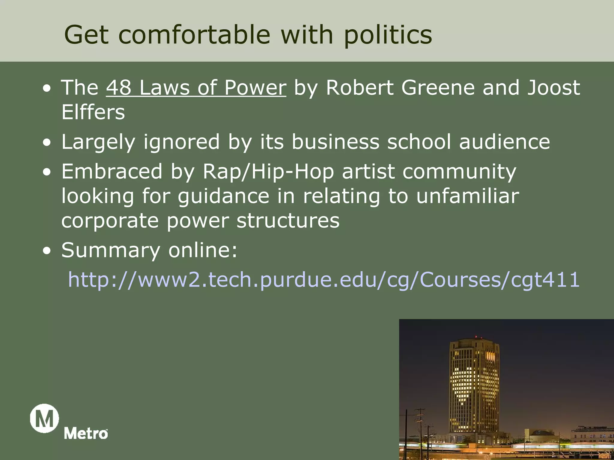 Get comfortable with politics

• The 48 Laws of Power by Robert Greene and Joost
  Elffers
• Largely ignored by its business school audience
• Embraced by Rap/Hip-Hop artist community
  looking for guidance in relating to unfamiliar
  corporate power structures
• Summary online:
   http://www2.tech.purdue.edu/cg/Courses/cgt411/cov
 