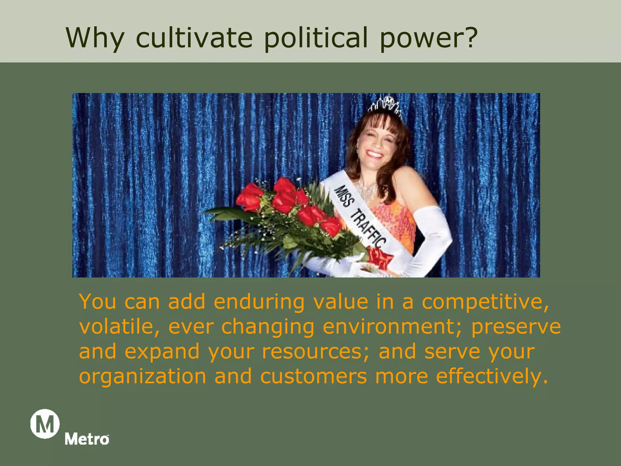 Why cultivate political power?




 You can add enduring value in a competitive,
 volatile, ever changing environment; preserve
 and expand your resources; and serve your
 organization and customers more effectively.
 