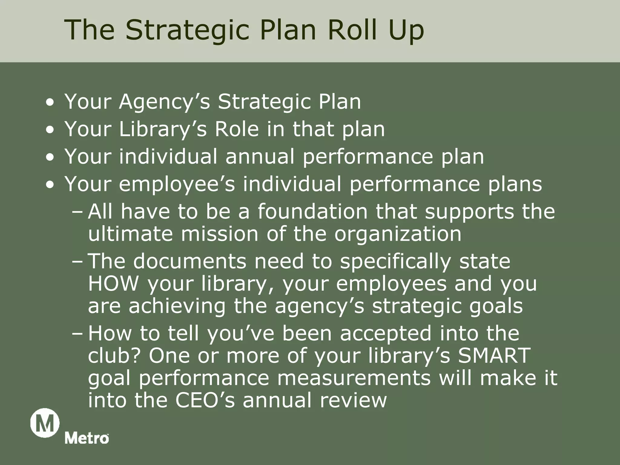 The Strategic Plan Roll Up

•   Your Agency’s Strategic Plan
•   Your Library’s Role in that plan
•   Your individual annual performance plan
•   Your employee’s individual performance plans
     – All have to be a foundation that supports the
       ultimate mission of the organization
     – The documents need to specifically state
       HOW your library, your employees and you
       are achieving the agency’s strategic goals
     – How to tell you’ve been accepted into the
       club? One or more of your library’s SMART
       goal performance measurements will make it
       into the CEO’s annual review
 