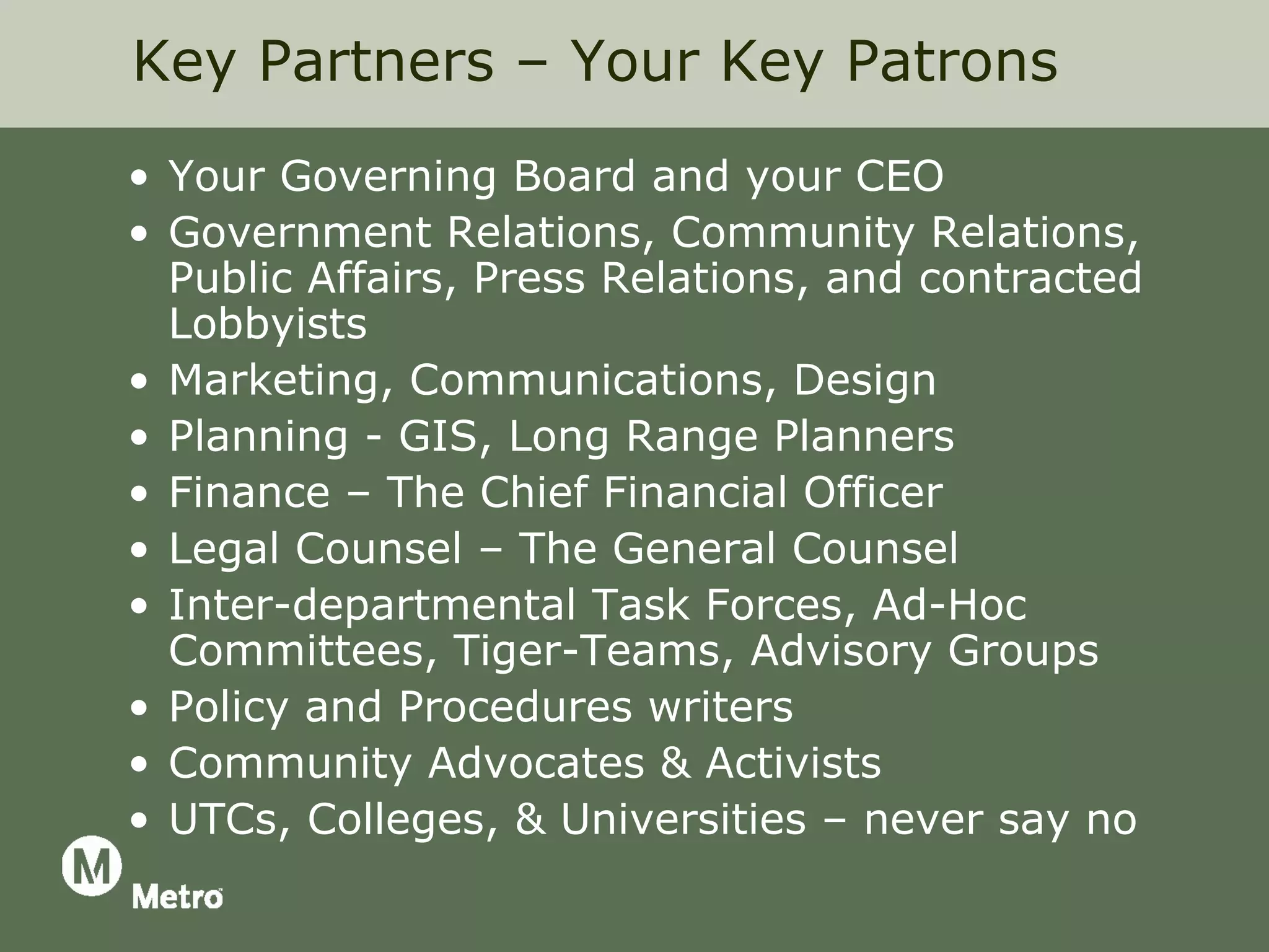 Key Partners – Your Key Patrons
• Your Governing Board and your CEO
• Government Relations, Community Relations,
  Public Affairs, Press Relations, and contracted
  Lobbyists
• Marketing, Communications, Design
• Planning - GIS, Long Range Planners
• Finance – The Chief Financial Officer
• Legal Counsel – The General Counsel
• Inter-departmental Task Forces, Ad-Hoc
  Committees, Tiger-Teams, Advisory Groups
• Policy and Procedures writers
• Community Advocates & Activists
• UTCs, Colleges, & Universities – never say no
 