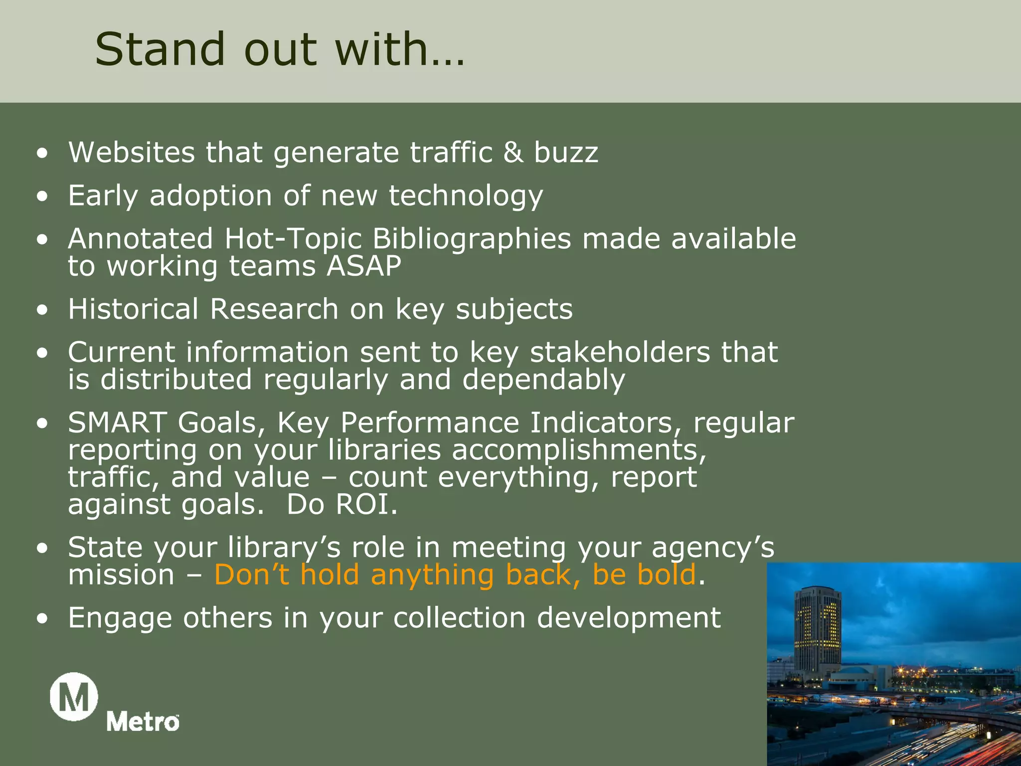Stand out with…

• Websites that generate traffic & buzz
• Early adoption of new technology
• Annotated Hot-Topic Bibliographies made available
  to working teams ASAP
• Historical Research on key subjects
• Current information sent to key stakeholders that
  is distributed regularly and dependably
• SMART Goals, Key Performance Indicators, regular
  reporting on your libraries accomplishments,
  traffic, and value – count everything, report
  against goals. Do ROI.
• State your library’s role in meeting your agency’s
  mission – Don’t hold anything back, be bold.
• Engage others in your collection development
 