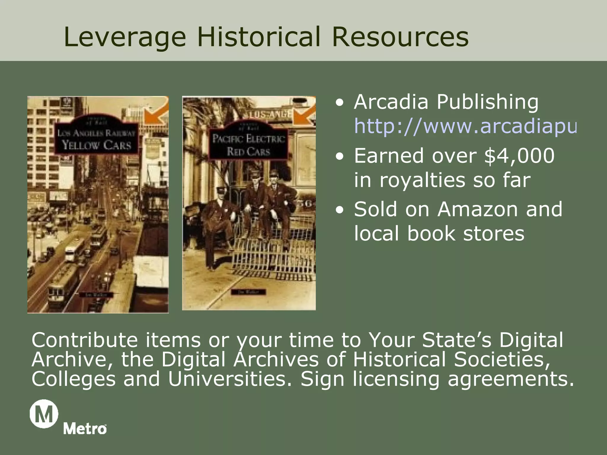Leverage Historical Resources

                              • Arcadia Publishing
                                http://www.arcadiapublis
                              • Earned over $4,000
                                in royalties so far
                              • Sold on Amazon and
                                local book stores




Contribute items or your time to Your State’s Digital
Archive, the Digital Archives of Historical Societies,
Colleges and Universities. Sign licensing agreements.
 