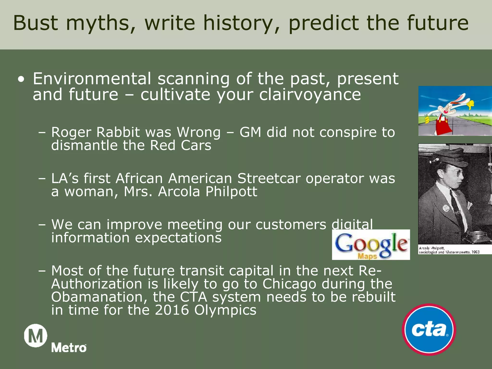 Bust myths, write history, predict the future

• Environmental scanning of the past, present
  and future – cultivate your clairvoyance

  – Roger Rabbit was Wrong – GM did not conspire to
    dismantle the Red Cars

  – LA’s first African American Streetcar operator was
    a woman, Mrs. Arcola Philpott

  – We can improve meeting our customers digital
    information expectations

  – Most of the future transit capital in the next Re-
    Authorization is likely to go to Chicago during the
    Obamanation, the CTA system needs to be rebuilt
    in time for the 2016 Olympics
 