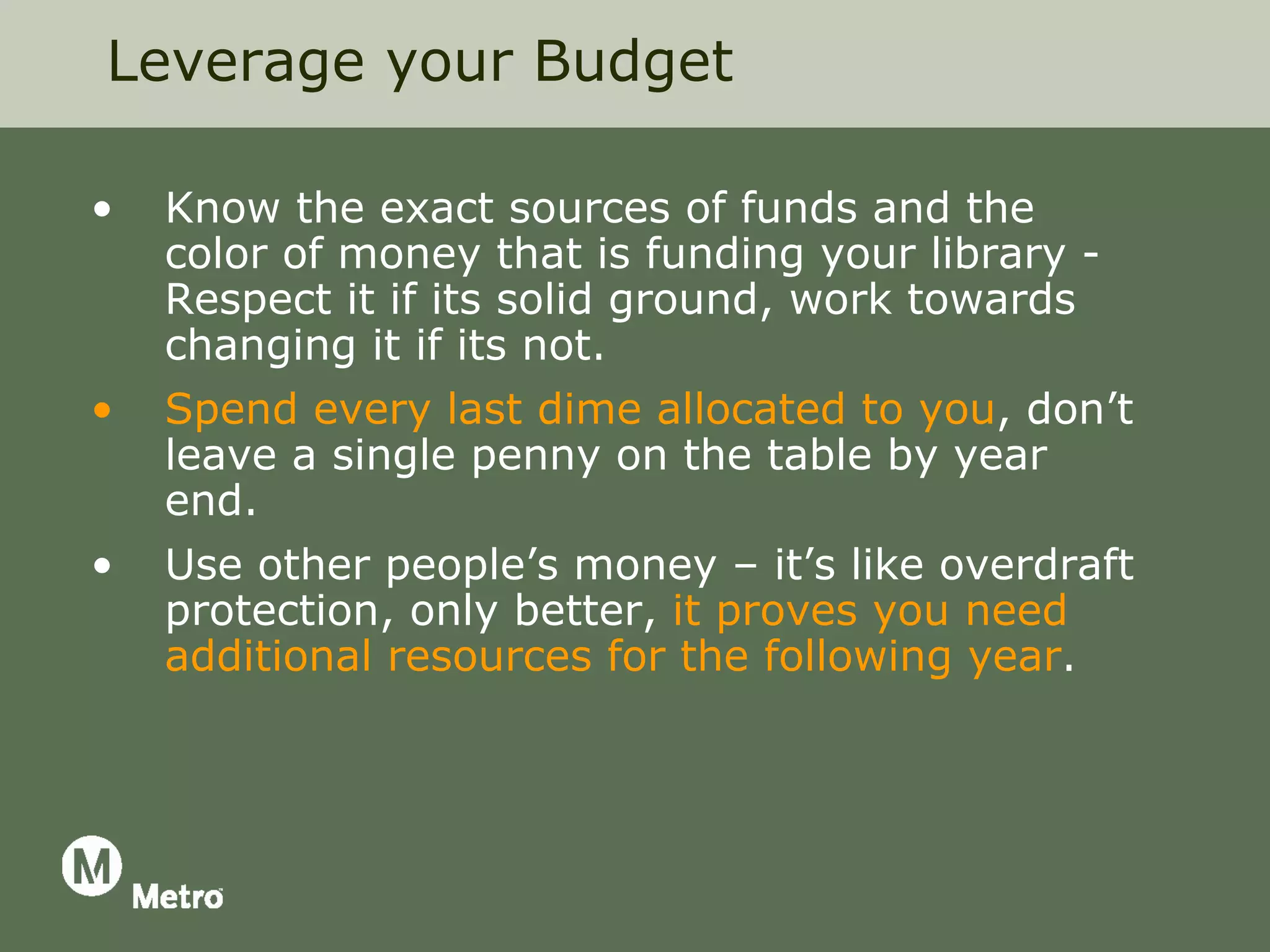 Leverage your Budget

•   Know the exact sources of funds and the
    color of money that is funding your library -
    Respect it if its solid ground, work towards
    changing it if its not.
•   Spend every last dime allocated to you, don’t
    leave a single penny on the table by year
    end.
•   Use other people’s money – it’s like overdraft
    protection, only better, it proves you need
    additional resources for the following year.
 