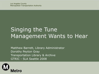 Los Angeles County
Metropolitan Transportation Authority




Singing the Tune
Management Wants to Hear
Matthew Barrett, Library Administrator
Dorothy Peyton Gray
Transportation Library & Archive
GTRIC - SLA Seattle 2008
 