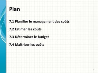 Plan
7.1 Planifier le management des coûts
7.2 Estimer les coûts
7.3 Déterminer le budget
7.4 Maîtriser les coûts
1
 
