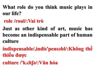 What role do you think music plays in
our life?
role /roul/:Vai trò
Just as other kind of art, music has
become an indispensable part of human
culture
indispensable/,indis'pensəbl/:Không thể
thiếu được
culture /'kʌltʃə/:Văn hóa
 