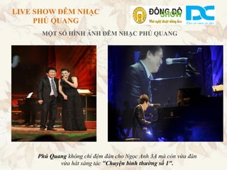 LIVE SHOW ĐÊM NHẠC
     PHÚ QUANG
      MỘT SỐ HÌNH ẢNH ĐÊM NHẠC PHÚ QUANG




     Phú Quang không chỉ đệm đàn cho Ngọc Anh 3A mà còn vừa đàn
            vừa hát sáng tác "Chuyện bình thường số 1".
 