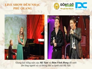 LIVE SHOW ĐÊM NHẠC
     PHÚ QUANG




     Giọng hát nồng nàn của Mỹ Tâm và Đàm Vĩnh Hưng đã sưởi
          ấm lòng người và cả không khí se lạnh của Hà Nội.
 