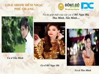 LIVE SHOW ĐÊM NHẠC
     PHÚ QUANG
                  Và sự góp mặt của các ca sĩ Hồ Ngọc Hà,
                          Thu Minh, Tấn Minh…




Ca sĩ Tấn Minh


                 Ca sĩ Hồ Ngọc Hà
                                            Ca sĩ Thu Minh
 