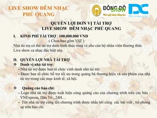 LIVE SHOW ĐÊM NHẠC
     PHÚ QUANG
                       QUYỀN LỢI ĐƠN VỊ TÀI TRỢ
                    LIVE SHOW ĐÊM NHẠC PHÚ QUANG
 I.  KINH PHÍ TÀI TRỢ : 100.000.000 VND
                          ( Chưa bao gồm VAT )
 Nhà tài trợ có thể tài trợ dưới hình thức mua vé cho cán bộ nhân viên thưởng thức
 Live show ca nhạc đặc biệt này.

 II. QUYỀN LỢI NHÀ TÀI TRỢ
  Danh vị nhà tài trợ:
    - Nhà tài trợ được ban tổ chức vinh danh nhà tài trợ.
    - Được ban tổ chức hỗ trợ tối ưu trong quảng bá thương hiệu và sản phẩm của nhà
      tài trợ trong các mục kinh tế, xã hội.

        Quảng cáo báo chí:
      - Logo nhà tài trợ được xuất hiện cùng quảng cáo của chương trình trên các báo :
        VNExpress, Dân Trí , 24H…
      - Tên nhà tài trợ cùng tên chương trình được nhắc tới cùng các bài viết , tin phóng
        sự trên báo chí.
 