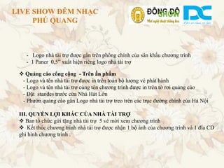 LIVE SHOW ĐÊM NHẠC
     PHÚ QUANG



    - Logo nhà tài trợ được gắn trên phông chính của sân khấu chương trình
    - 1 Paner 0,5” xuất hiện riêng logo nhà tài trợ

  Quảng cáo công cộng - Trên ấn phẩm
  - Logo và tên nhà tài trợ được in trên toàn bộ lượng vé phát hành
  - Logo và tên nhà tài trợ cùng tên chương trình được in trên tờ rơi quảng cáo
  - Đặt standes trước cửa Nhà Hát Lớn
  - Phướn quảng cáo gắn Logo nhà tài trợ treo trên các trục đường chính của Hà Nội

 III. QUYỀN LỢI KHÁC CỦA NHÀ TÀI TRỢ
  Ban tổ chức gửi tặng nhà tài trợ 5 vé mời xem chương trình
  Kết thúc chương trình nhà tài trợ được nhận 1 bộ ảnh của chương trình và 1 đĩa CD
 ghi hình chương trình .
 