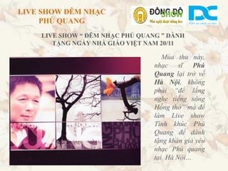 LIVE SHOW ĐÊM NHẠC
     PHÚ QUANG
    LIVE SHOW “ ĐÊM NHẠC PHÚ QUANG ” DÀNH
       TẶNG NGÀY NHÀ GIÁO VIỆT NAM 20/11

                                    Mùa thu này,
                                 nhạc sĩ Phú
                                 Quang lại trở về
                                 Hà Nội, không
                                 phải “để lắng
                                 nghe tiếng sông
                                 Hồng thở” mà để
                                 làm Live show
                                 Tình khúc Phú
                                 Quang để dành
                                 tặng khán giả yêu
                                 nhạc Phú quang
                                 tại Hà Nội…
 