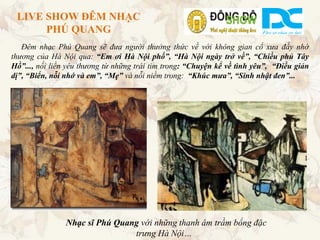 LIVE SHOW ĐÊM NHẠC
      PHÚ QUANG
   Đêm nhạc Phú Quang sẽ đưa người thưởng thức về với không gian cổ xưa đầy nhớ
thương của Hà Nội qua: “Em ơi Hà Nội phố”, “Hà Nội ngày trở về”, “Chiều phủ Tây
Hồ”..., nối liền yêu thương từ những trái tim trong: “Chuyện kể về tình yêu”, “Điều giản
dị”, “Biển, nỗi nhớ và em”, “Mẹ” và nỗi niềm trong: “Khúc mưa”, “Sinh nhật đen”...




                Nhạc sĩ Phú Quang với những thanh âm trầm bổng đặc
                                trưng Hà Nội…
 
