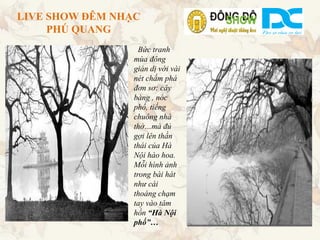 LIVE SHOW ĐÊM NHẠC
     PHÚ QUANG
                   Bức tranh
                 mùa đông
                 giản dị với vài
                 nét chấm phá
                 đơn sơ: cây
                 bàng , nóc
                 phố, tiếng
                 chuông nhà
                 thờ…mà đủ
                 gợi lên thần
                 thái của Hà
                 Nội hào hoa.
                 Mỗi hình ảnh
                 trong bài hát
                 như cái
                 thoáng chạm
                 tay vào tâm
                 hồn “Hà Nội
                 phố”…
 