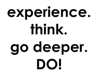 experience.
think.
go deeper.
DO!
 