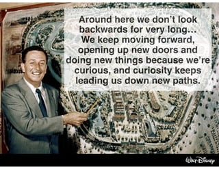 Around here we don’t look
backwards for very long…
We keep moving forward,
opening up new doors and
doing new things because we’re
curious, and curiosity keeps
leading us down new paths.
 