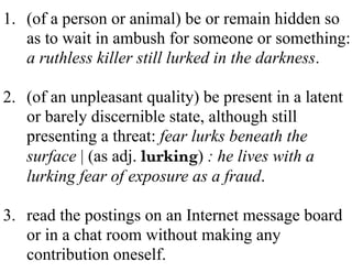 1. (of a person or animal) be or remain hidden so
as to wait in ambush for someone or something:
a ruthless killer still lurked in the darkness.
2. (of an unpleasant quality) be present in a latent
or barely discernible state, although still
presenting a threat: fear lurks beneath the
surface | (as adj. lurking) : he lives with a
lurking fear of exposure as a fraud.
3. read the postings on an Internet message board
or in a chat room without making any
contribution oneself.
 