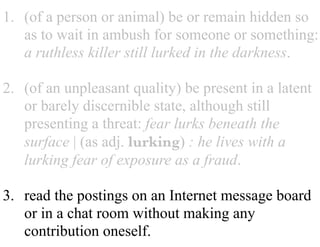 1. (of a person or animal) be or remain hidden so
as to wait in ambush for someone or something:
a ruthless killer still lurked in the darkness.
2. (of an unpleasant quality) be present in a latent
or barely discernible state, although still
presenting a threat: fear lurks beneath the
surface | (as adj. lurking) : he lives with a
lurking fear of exposure as a fraud.
3. read the postings on an Internet message board
or in a chat room without making any
contribution oneself.
 