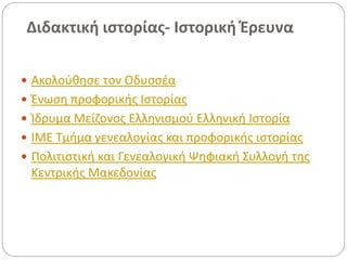 Διδακτική ιστορίας- Ιστορική Έρευνα
 Ακολούθησε τον Οδυσσέα
 Ένωση προφορικής Ιστορίας
 Ίδρυμα Μείζονος Ελληνισμού Ελληνική Ιστορία
 ΙΜΕ Τμήμα γενεαλογίας και προφορικής ιστορίας
 Πολιτιστική και Γενεαλογική Ψηφιακή Συλλογή της
Κεντρικής Μακεδονίας
 