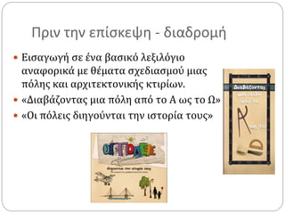 Πριν την επίσκεψη - διαδρομή
 Εισαγωγή σε ένα βασικό λεξιλόγιο
αναφορικά με θέματα σχεδιασμού μιας
πόλης και αρχιτεκτονικής κτιρίων.
 «Διαβάζοντας μια πόλη από το Α ως το Ω»
 «Οι πόλεις διηγούνται την ιστορία τους»
 