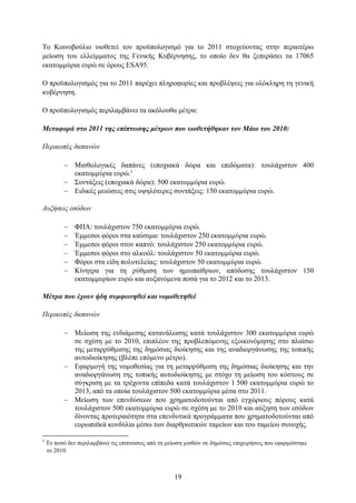 Σν Κνηλνβνχιην πηνζεηεί ηνλ πξνυπνινγηζκφ γηα ην 2011 ζηνρεχνληαο ζηελ πεξαηηέξσ
κείσζε ηνπ ειιείκκαηνο ηεο Γεληθήο Κπβέξλεζεο, ην νπνίν δελ ζα μεπεξάζεη ηα 17065
εθαηνκκχξηα επξψ ζε φξνπο ESA95.

Ο πξνυπνινγηζκφο γηα ην 2011 παξέρεη πιεξνθνξίεο θαη πξνβιέςεηο γηα νιφθιεξε ηε γεληθή
θπβέξλεζε.

Ο πξνυπνινγηζκφο πεξηιακβάλεη ηα αθφινπζα κέηξα:

Μεηαθοπά ζηο 2011 ηηρ επίπηυζηρ μέηπυν πος ςιοθεηήθηκαν ηον Μάιο ηος 2010:

Πεπικοπέρ δαπανών

           Μηζζνινγηθέο δαπάλεο (επνρηαθά δψξα θαη επηδφκαηα): ηνπιάρηζηνλ 400
            εθαηνκκχξηα επξψ.2
           ΢πληάμεηο (επνρηαθά δψξα): 500 εθαηνκκχξηα επξψ.
           Δηδηθέο κεηψζεηο ζηηο πςειφηεξεο ζπληάμεηο: 150 εθαηνκκχξηα επξψ.

Αςξήζειρ εζόδων

              ΦΠΑ: ηνπιάρηζηνλ 750 εθαηνκκχξηα επξψ.
              Έκκεζνη θφξνη ζηα θαχζηκα: ηνπιάρηζηνλ 250 εθαηνκκχξηα επξψ.
              Έκκεζνη θφξνη ζηνλ θαπλφ: ηνπιάρηζηνλ 250 εθαηνκκχξηα επξψ.
              Έκκεζνη θφξνη ζην αιθνφι: ηνπιάρηζηνλ 50 εθαηνκκχξηα επξψ.
              Φφξνη ζηα είδε πνιπηειείαο: ηνπιάρηζηνλ 50 εθαηνκκχξηα επξψ.
              Κίλεηξα γηα ηε ξχζκηζε ησλ εκηππαίζξησλ, απφδνζεο ηνπιάρηζηνλ 150
               εθαηνκκπξίσλ επξψ θαη απμαλφκελα πνζά γηα ην 2012 θαη ην 2013.

Μέηπα πος έσοςν ήδη ζςμθυνηθεί και νομοθεηηθεί

Πεπικοπέρ δαπανών

           Μείσζε ηεο ελδηάκεζεο θαηαλάισζεο θαηά ηνπιάρηζηνλ 300 εθαηνκκχξηα επξψ
            ζε ζρέζε κε ην 2010, επηπιένλ ηεο πξνβιεπφκελεο εμνηθνλφκεζεο ζην πιαίζην
            ηεο κεηαξξχζκηζεο ηεο δεκφζηαο δηνίθεζεο θαη ηεο αλαδηνξγάλσζεο ηεο ηνπηθήο
            απηνδηνίθεζεο (βιέπε επφκελν κέηξν).
           Δθαξκνγή ηεο λνκνζεζίαο γηα ηε κεηαξξχζκηζε ηεο δεκφζηαο δηνίθεζεο θαη ηελ
            αλαδηνξγάλσζε ηεο ηνπηθήο απηνδηνίθεζεο κε ζηφρν ηε κείσζε ηνπ θφζηνπο ζε
            ζχγθξηζε κε ηα ηξέρνληα επίπεδα θαηά ηνπιάρηζηνλ 1 500 εθαηνκκχξηα επξψ ην
            2013, απφ ηα νπνία ηνπιάρηζηνλ 500 εθαηνκκχξηα κέζα ζην 2011.
           Μείσζε ησλ επελδχζεσλ πνπ ρξεκαηνδνηνχληαη απφ εγρψξηνπο πφξνπο θαηά
            ηνπιάρηζηνλ 500 εθαηνκκχξηα επξψ ζε ζρέζε κε ην 2010 θαη αχμεζε ησλ εζφδσλ
            δίλνληαο πξνηεξαηφηεηα ζηα επελδπηηθά πξνγξάκκαηα πνπ ρξεκαηνδνηνχληαη απφ
            επξσπατθά θνλδχιηα κέζσ ησλ δηαξζξσηηθψλ ηακείσλ θαη ηνπ ηακείνπ ζπλνρήο.

2
    Σν πνζφ δελ πεξηιακβάλεη ηηο επηπηψζεηο απφ ηε κείσζε κηζζψλ ζε δεκφζηεο επηρεηξήζεηο πνπ εθαξκφζηεθε
    ην 2010.



                                                     19
 